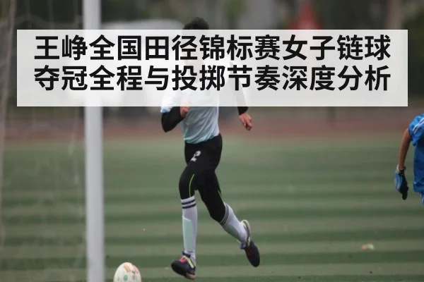 王峥全国田径锦标赛女子链球夺冠全程与投掷节奏深度分析
