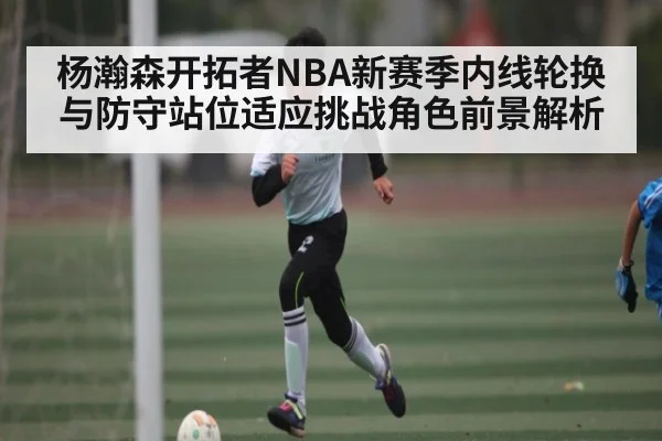 杨瀚森开拓者NBA新赛季内线轮换与防守站位适应挑战角色前景解析